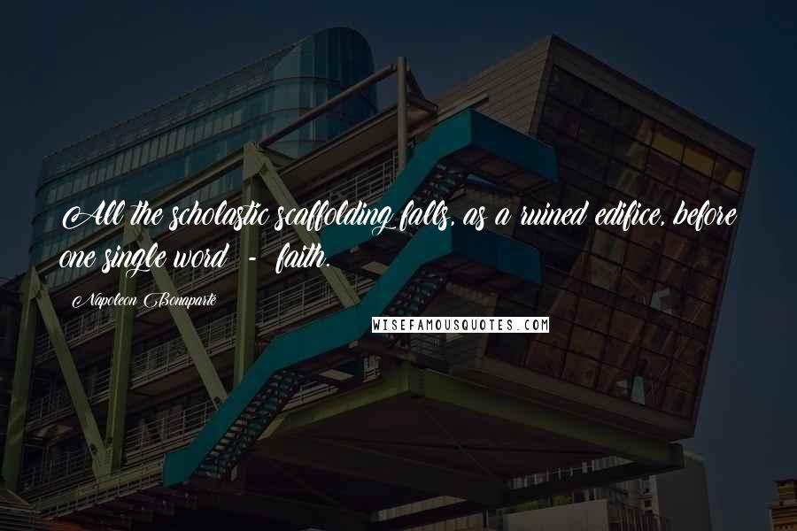 Napoleon Bonaparte Quotes: All the scholastic scaffolding falls, as a ruined edifice, before one single word - faith.