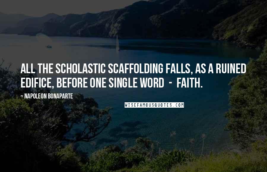 Napoleon Bonaparte Quotes: All the scholastic scaffolding falls, as a ruined edifice, before one single word  -  faith.