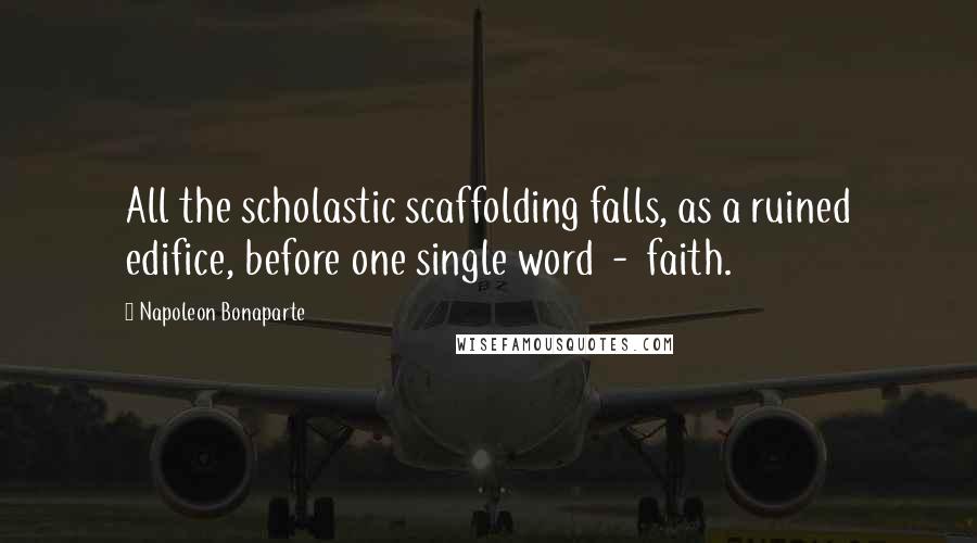 Napoleon Bonaparte Quotes: All the scholastic scaffolding falls, as a ruined edifice, before one single word  -  faith.