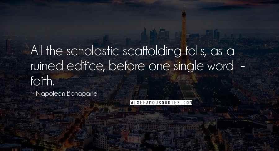 Napoleon Bonaparte Quotes: All the scholastic scaffolding falls, as a ruined edifice, before one single word  -  faith.