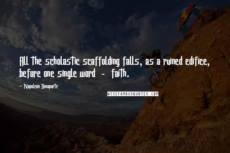 Napoleon Bonaparte Quotes: All the scholastic scaffolding falls, as a ruined edifice, before one single word  -  faith.