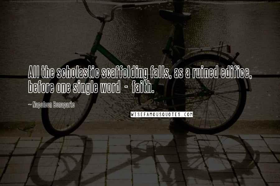 Napoleon Bonaparte Quotes: All the scholastic scaffolding falls, as a ruined edifice, before one single word  -  faith.