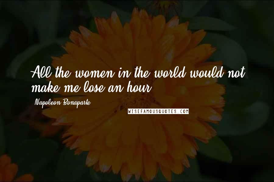 Napoleon Bonaparte Quotes: All the women in the world would not make me lose an hour.