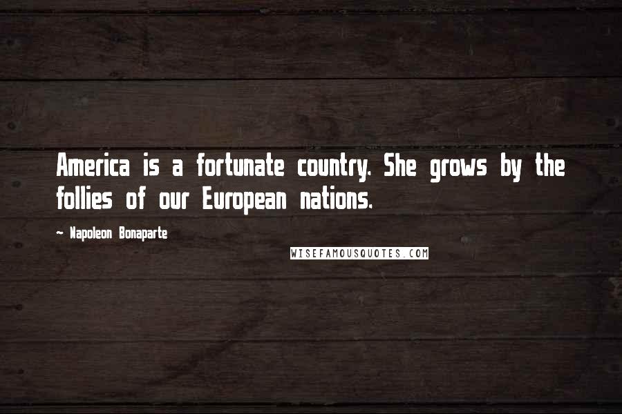 Napoleon Bonaparte Quotes: America is a fortunate country. She grows by the follies of our European nations.