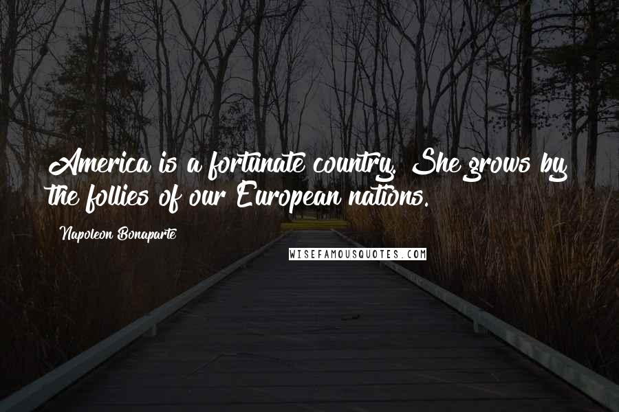 Napoleon Bonaparte Quotes: America is a fortunate country. She grows by the follies of our European nations.