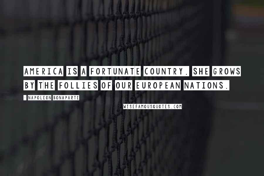 Napoleon Bonaparte Quotes: America is a fortunate country. She grows by the follies of our European nations.