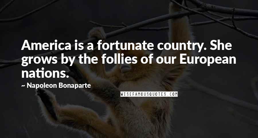 Napoleon Bonaparte Quotes: America is a fortunate country. She grows by the follies of our European nations.