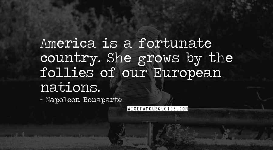 Napoleon Bonaparte Quotes: America is a fortunate country. She grows by the follies of our European nations.