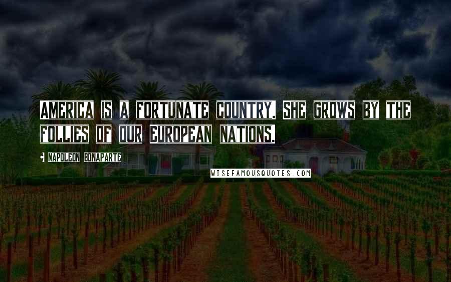 Napoleon Bonaparte Quotes: America is a fortunate country. She grows by the follies of our European nations.