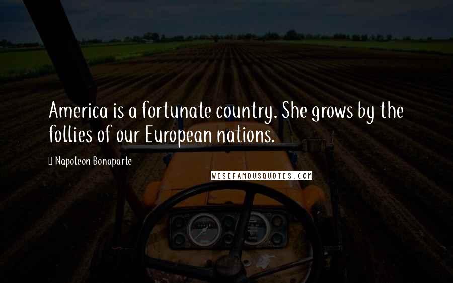 Napoleon Bonaparte Quotes: America is a fortunate country. She grows by the follies of our European nations.