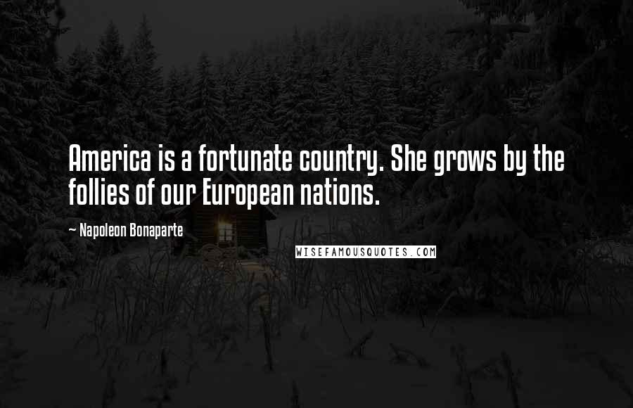Napoleon Bonaparte Quotes: America is a fortunate country. She grows by the follies of our European nations.