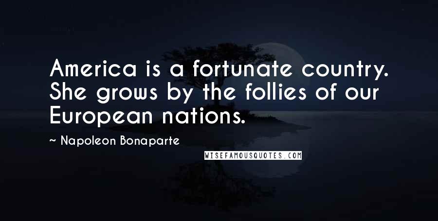 Napoleon Bonaparte Quotes: America is a fortunate country. She grows by the follies of our European nations.