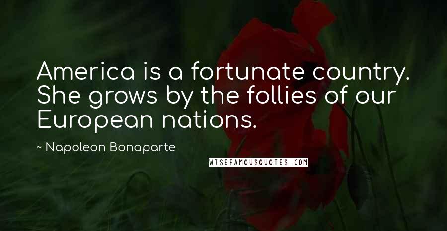 Napoleon Bonaparte Quotes: America is a fortunate country. She grows by the follies of our European nations.