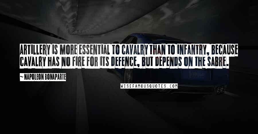 Napoleon Bonaparte Quotes: Artillery is more essential to cavalry than to infantry, because cavalry has no fire for its defence, but depends on the sabre.