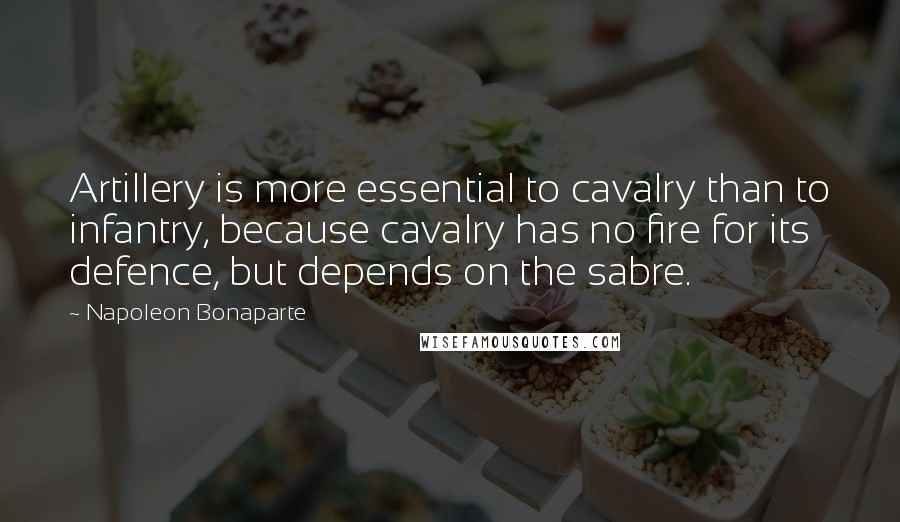 Napoleon Bonaparte Quotes: Artillery is more essential to cavalry than to infantry, because cavalry has no fire for its defence, but depends on the sabre.