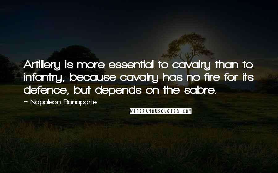 Napoleon Bonaparte Quotes: Artillery is more essential to cavalry than to infantry, because cavalry has no fire for its defence, but depends on the sabre.