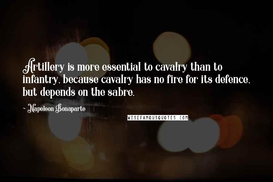 Napoleon Bonaparte Quotes: Artillery is more essential to cavalry than to infantry, because cavalry has no fire for its defence, but depends on the sabre.