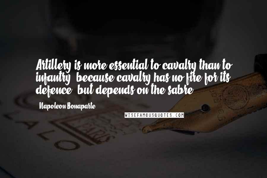 Napoleon Bonaparte Quotes: Artillery is more essential to cavalry than to infantry, because cavalry has no fire for its defence, but depends on the sabre.