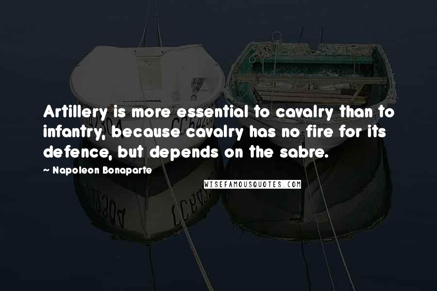 Napoleon Bonaparte Quotes: Artillery is more essential to cavalry than to infantry, because cavalry has no fire for its defence, but depends on the sabre.
