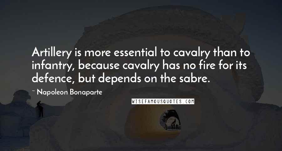 Napoleon Bonaparte Quotes: Artillery is more essential to cavalry than to infantry, because cavalry has no fire for its defence, but depends on the sabre.