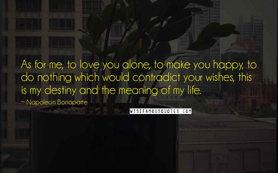 Napoleon Bonaparte Quotes: As for me, to love you alone, to make you happy, to do nothing which would contradict your wishes, this is my destiny and the meaning of my life.