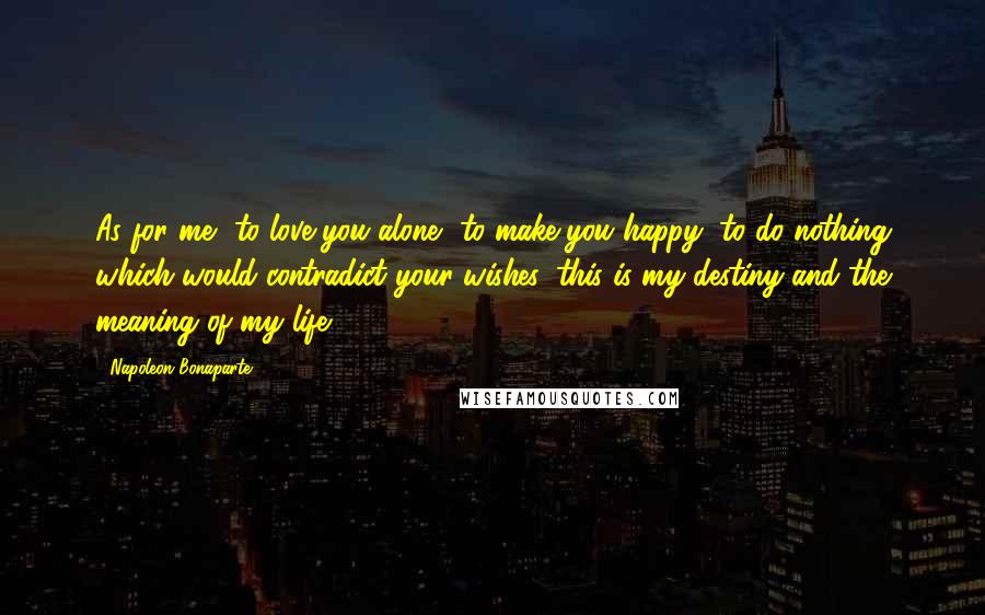 Napoleon Bonaparte Quotes: As for me, to love you alone, to make you happy, to do nothing which would contradict your wishes, this is my destiny and the meaning of my life.