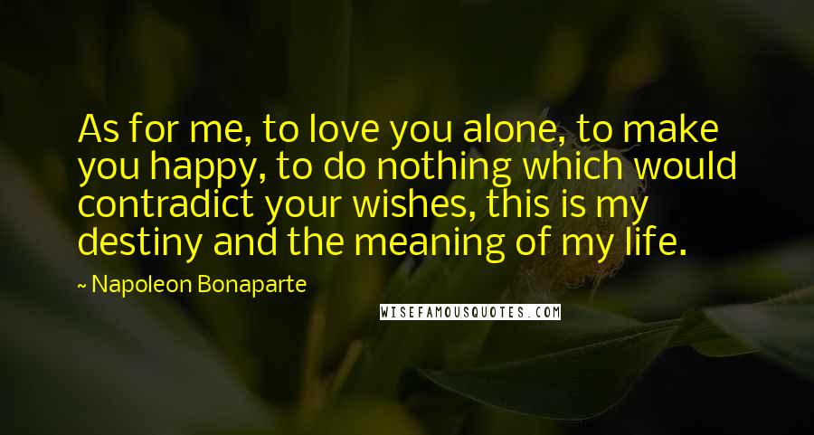 Napoleon Bonaparte Quotes: As for me, to love you alone, to make you happy, to do nothing which would contradict your wishes, this is my destiny and the meaning of my life.