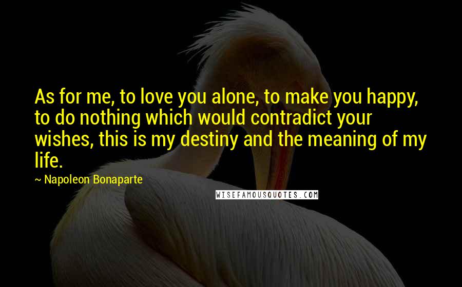 Napoleon Bonaparte Quotes: As for me, to love you alone, to make you happy, to do nothing which would contradict your wishes, this is my destiny and the meaning of my life.