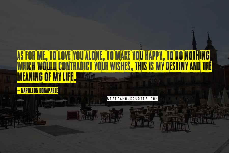 Napoleon Bonaparte Quotes: As for me, to love you alone, to make you happy, to do nothing which would contradict your wishes, this is my destiny and the meaning of my life.