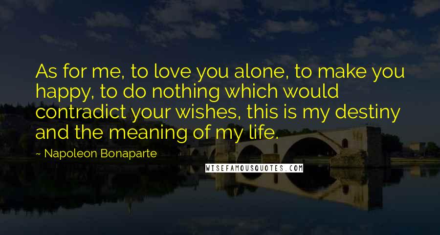 Napoleon Bonaparte Quotes: As for me, to love you alone, to make you happy, to do nothing which would contradict your wishes, this is my destiny and the meaning of my life.