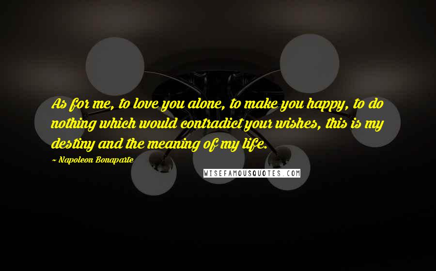 Napoleon Bonaparte Quotes: As for me, to love you alone, to make you happy, to do nothing which would contradict your wishes, this is my destiny and the meaning of my life.