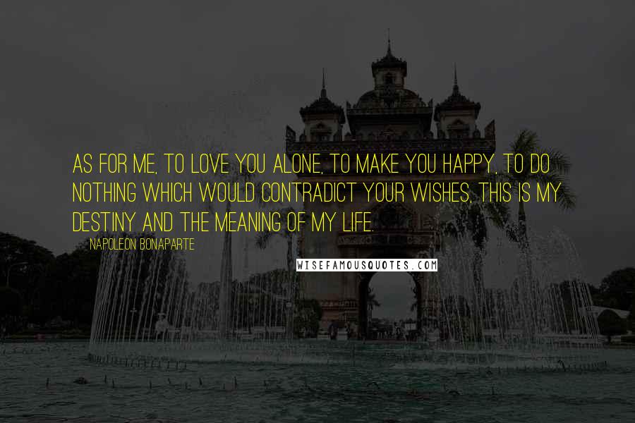 Napoleon Bonaparte Quotes: As for me, to love you alone, to make you happy, to do nothing which would contradict your wishes, this is my destiny and the meaning of my life.