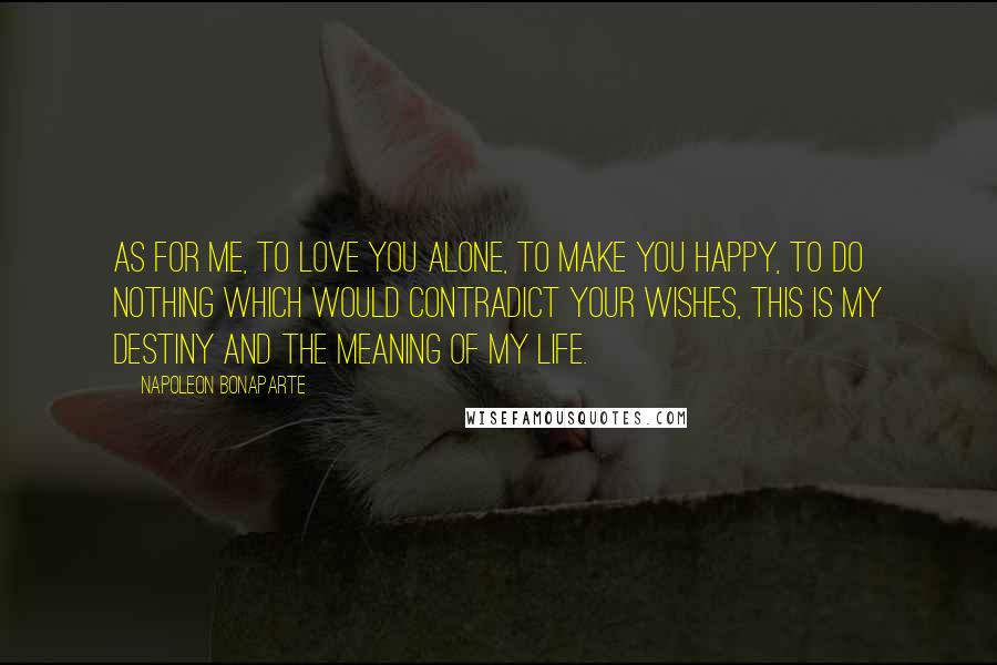 Napoleon Bonaparte Quotes: As for me, to love you alone, to make you happy, to do nothing which would contradict your wishes, this is my destiny and the meaning of my life.