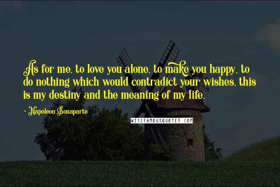 Napoleon Bonaparte Quotes: As for me, to love you alone, to make you happy, to do nothing which would contradict your wishes, this is my destiny and the meaning of my life.