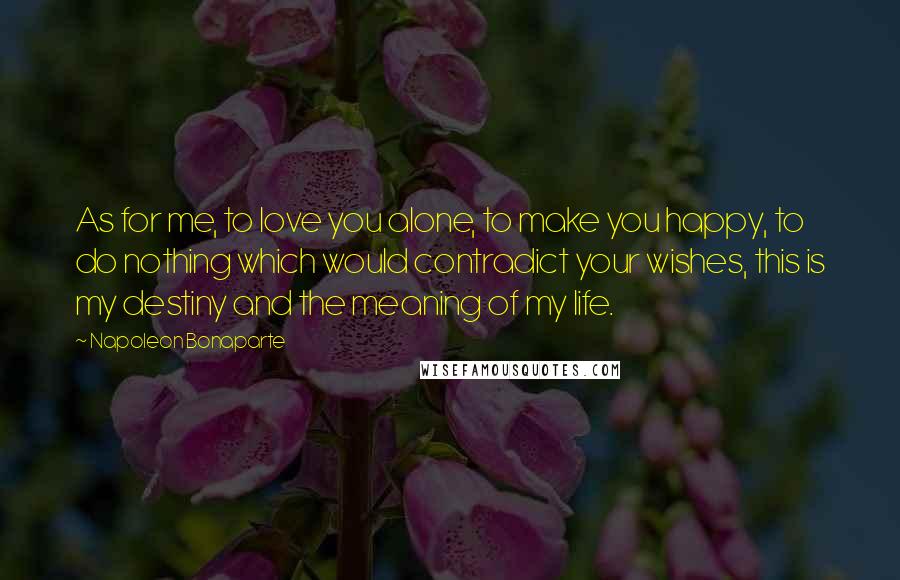 Napoleon Bonaparte Quotes: As for me, to love you alone, to make you happy, to do nothing which would contradict your wishes, this is my destiny and the meaning of my life.