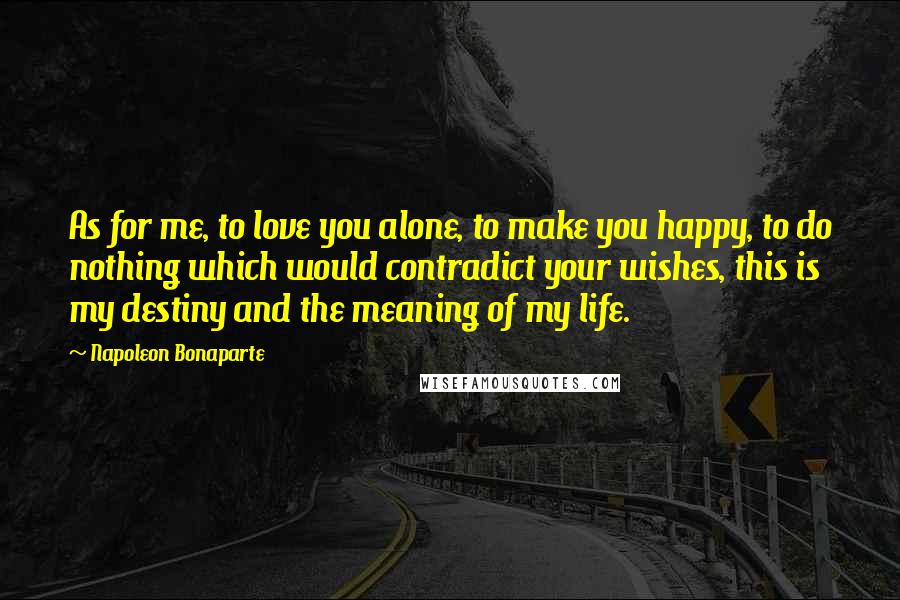 Napoleon Bonaparte Quotes: As for me, to love you alone, to make you happy, to do nothing which would contradict your wishes, this is my destiny and the meaning of my life.