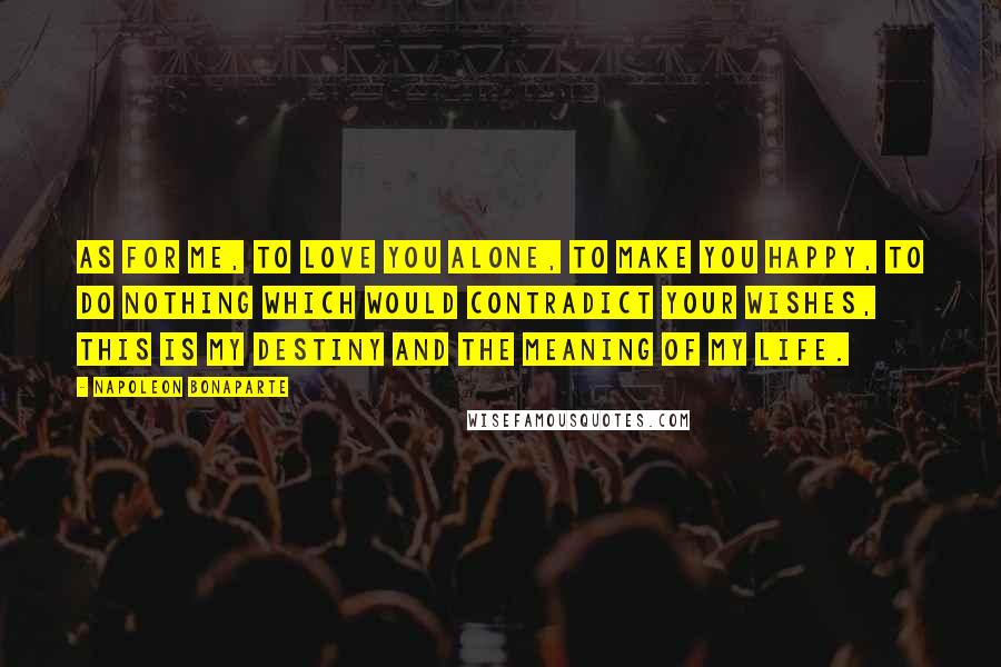 Napoleon Bonaparte Quotes: As for me, to love you alone, to make you happy, to do nothing which would contradict your wishes, this is my destiny and the meaning of my life.