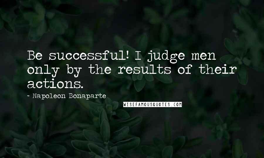Napoleon Bonaparte Quotes: Be successful! I judge men only by the results of their actions.