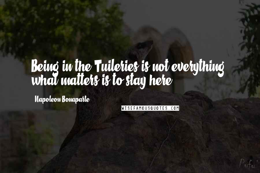 Napoleon Bonaparte Quotes: Being in the Tuileries is not everything: what matters is to stay here.