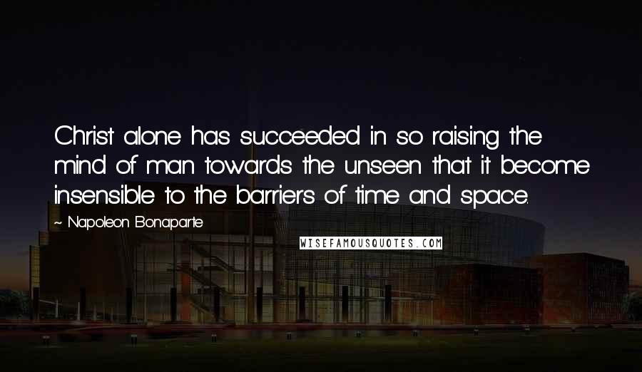 Napoleon Bonaparte Quotes: Christ alone has succeeded in so raising the mind of man towards the unseen that it become insensible to the barriers of time and space.