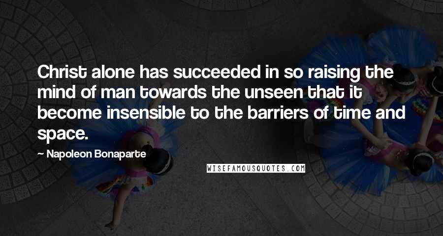 Napoleon Bonaparte Quotes: Christ alone has succeeded in so raising the mind of man towards the unseen that it become insensible to the barriers of time and space.