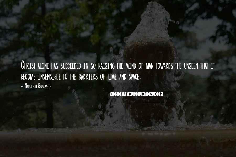 Napoleon Bonaparte Quotes: Christ alone has succeeded in so raising the mind of man towards the unseen that it become insensible to the barriers of time and space.