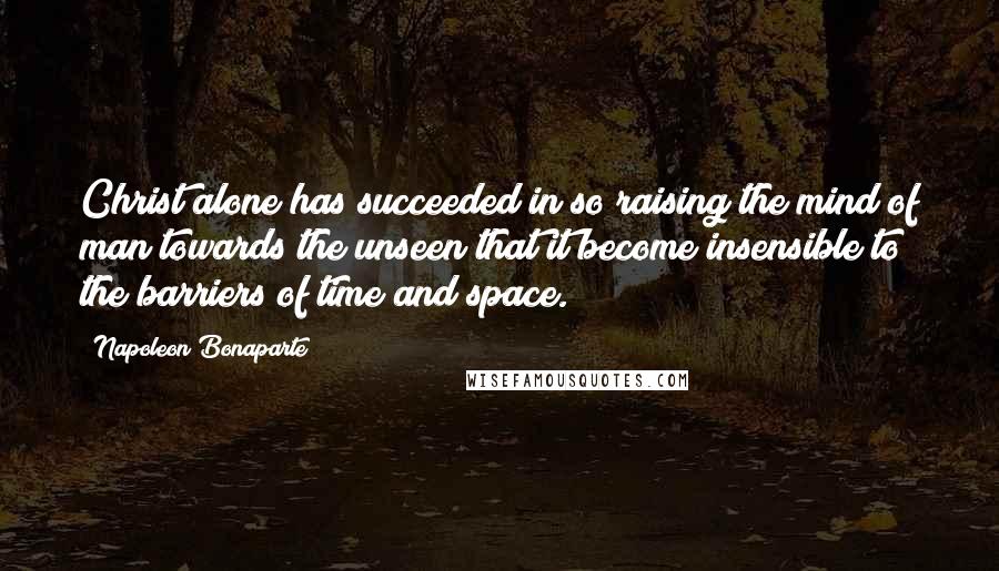 Napoleon Bonaparte Quotes: Christ alone has succeeded in so raising the mind of man towards the unseen that it become insensible to the barriers of time and space.