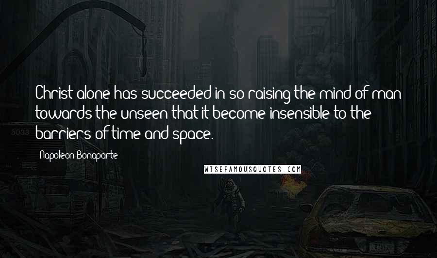 Napoleon Bonaparte Quotes: Christ alone has succeeded in so raising the mind of man towards the unseen that it become insensible to the barriers of time and space.