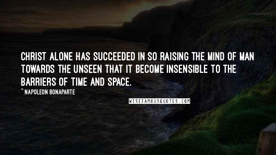 Napoleon Bonaparte Quotes: Christ alone has succeeded in so raising the mind of man towards the unseen that it become insensible to the barriers of time and space.