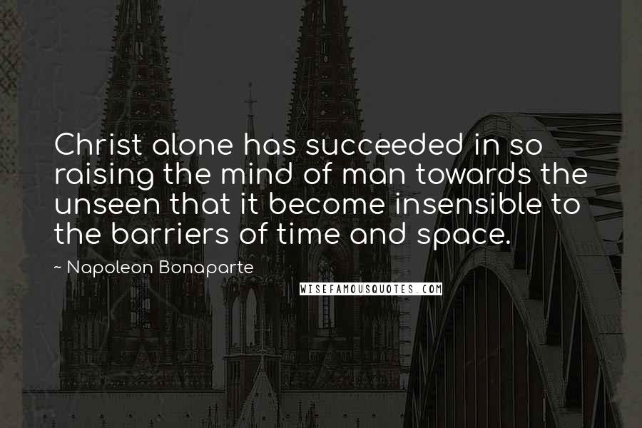 Napoleon Bonaparte Quotes: Christ alone has succeeded in so raising the mind of man towards the unseen that it become insensible to the barriers of time and space.