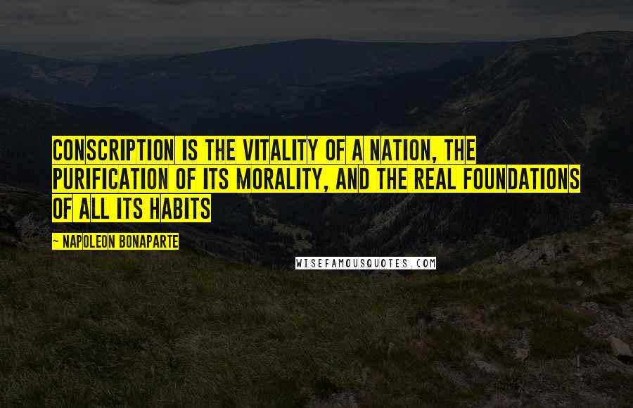 Napoleon Bonaparte Quotes: Conscription is the vitality of a nation, the purification of its morality, and the real foundations of all its habits