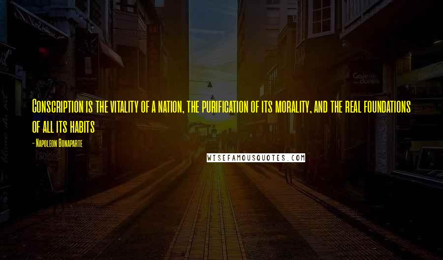 Napoleon Bonaparte Quotes: Conscription is the vitality of a nation, the purification of its morality, and the real foundations of all its habits