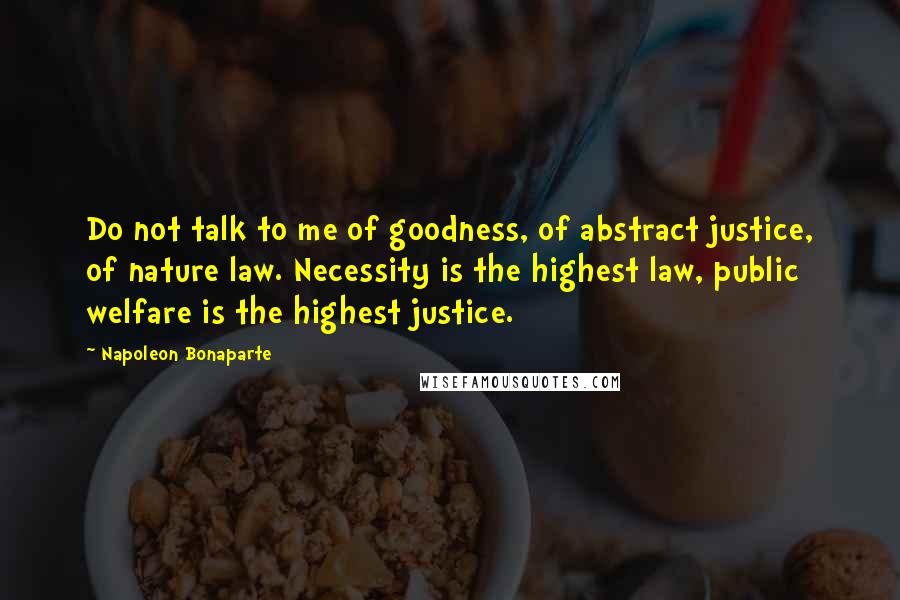 Napoleon Bonaparte Quotes: Do not talk to me of goodness, of abstract justice, of nature law. Necessity is the highest law, public welfare is the highest justice.