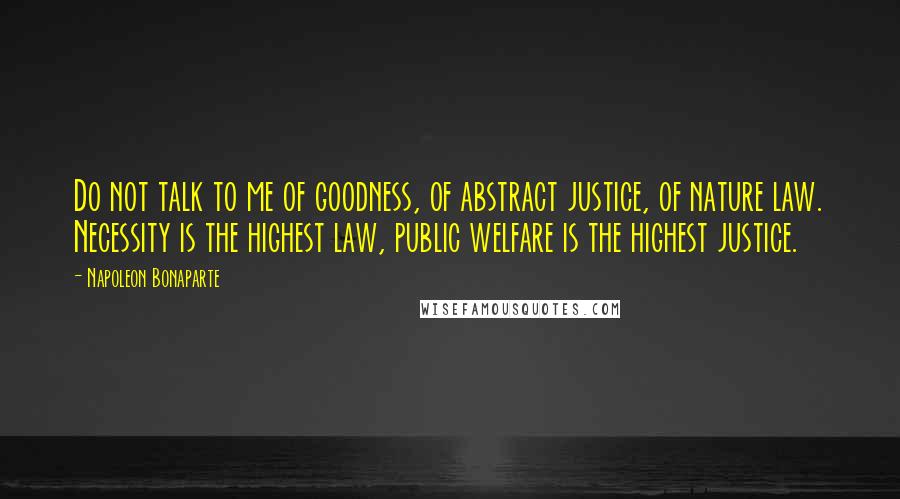 Napoleon Bonaparte Quotes: Do not talk to me of goodness, of abstract justice, of nature law. Necessity is the highest law, public welfare is the highest justice.